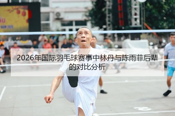 2026年国际羽毛球赛事中林丹与陈雨菲后辈的对比分析