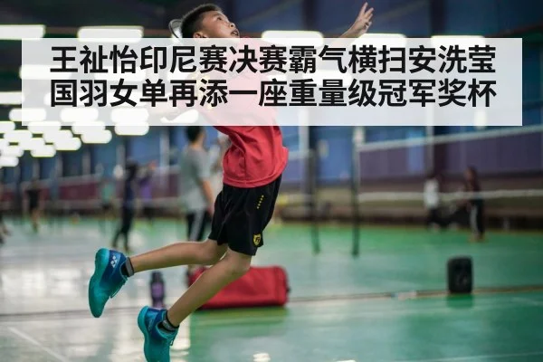 王祉怡印尼赛决赛霸气横扫安洗莹国羽女单再添一座重量级冠军奖杯