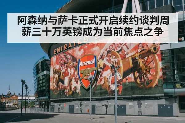 阿森纳与萨卡正式开启续约谈判周薪三十万英镑成为当前焦点之争